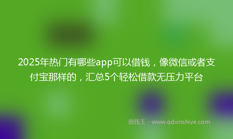 2025年热门有哪些app可以借钱，像微信或者支付宝那样的，汇总5个轻松借款无压力平台
