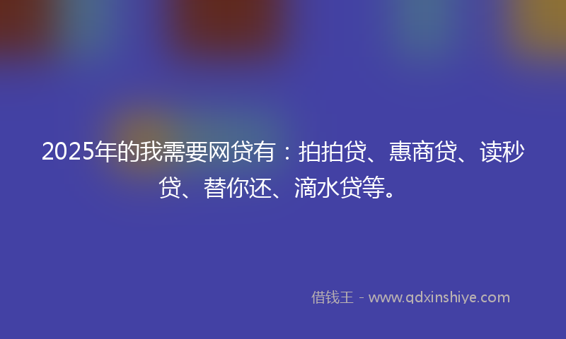 2025年的我需要网贷有：拍拍贷、惠商贷、读秒贷、替你还、滴水贷等。