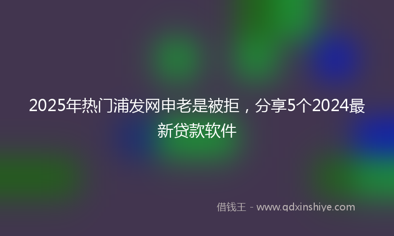 2025年热门浦发网申老是被拒，分享5个2024最新贷款软件