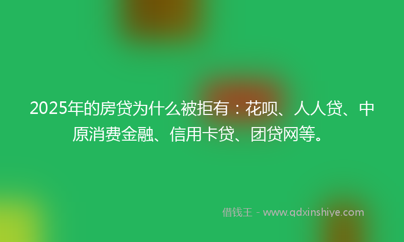 2025年的房贷为什么被拒有：花呗、人人贷、中原消费金融、信用卡贷、团贷网等。