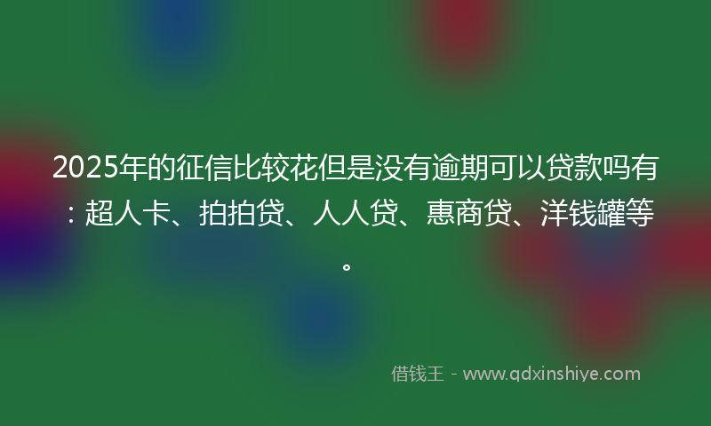 2025年的征信比较花但是没有逾期可以贷款吗有：超人卡、拍拍贷、人人贷、惠商贷、洋钱罐等。