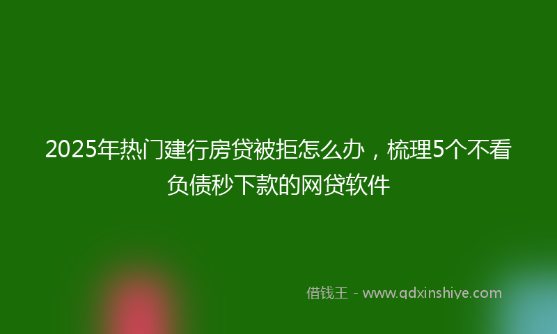 2025年热门建行房贷被拒怎么办，梳理5个不看负债秒下款的网贷软件