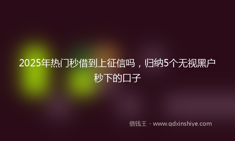 2025年热门秒借到上征信吗，归纳5个无视黑户秒下的口子