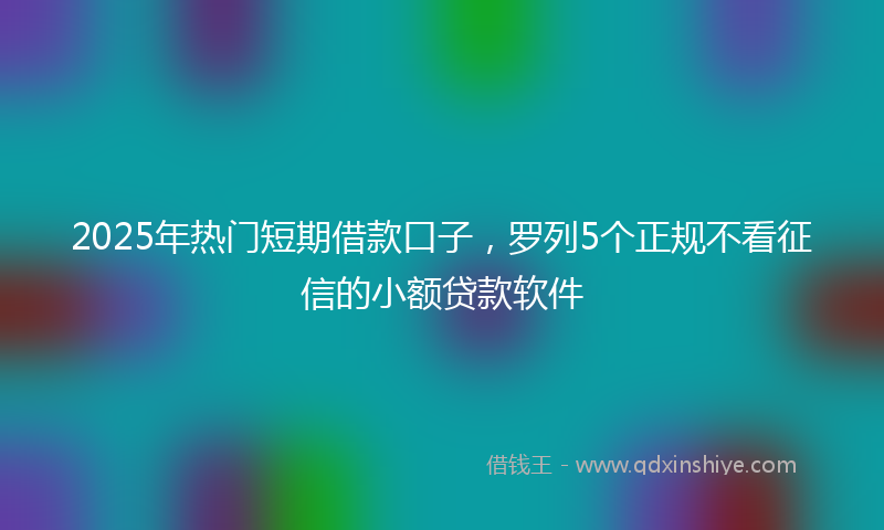 2025年热门短期借款口子，罗列5个正规不看征信的小额贷款软件