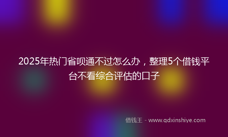 2025年热门省呗通不过怎么办，整理5个借钱平台不看综合评估的口子