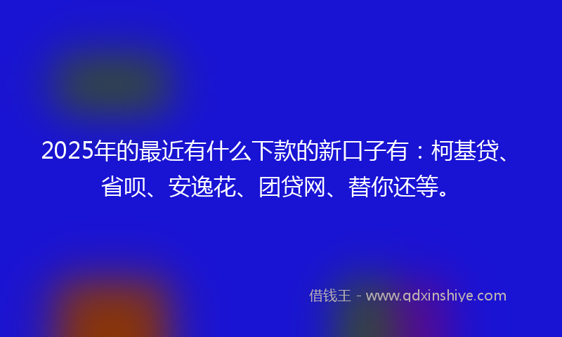 2025年的最近有什么下款的新口子有：柯基贷、省呗、安逸花、团贷网、替你还等。