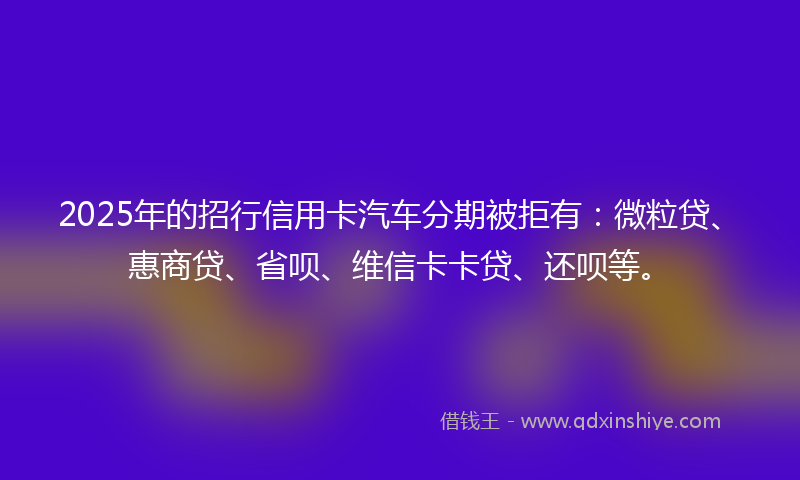 2025年的招行信用卡汽车分期被拒有：微粒贷、惠商贷、省呗、维信卡卡贷、还呗等。