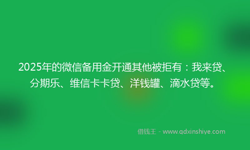 2025年的微信备用金开通其他被拒有：我来贷、分期乐、维信卡卡贷、洋钱罐、滴水贷等。