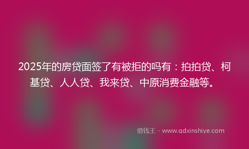 2025年的房贷面签了有被拒的吗有：拍拍贷、柯基贷、人人贷、我来贷、中原消费金融等。