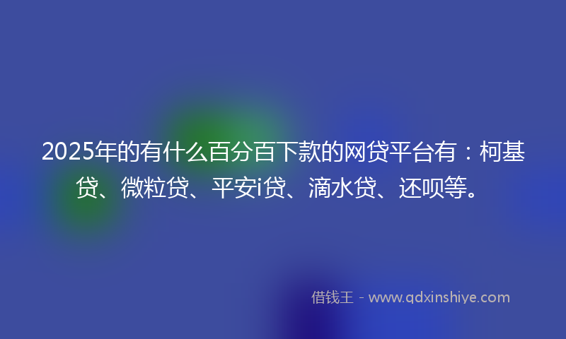 2025年的有什么百分百下款的网贷平台有：柯基贷、微粒贷、平安i贷、滴水贷、还呗等。