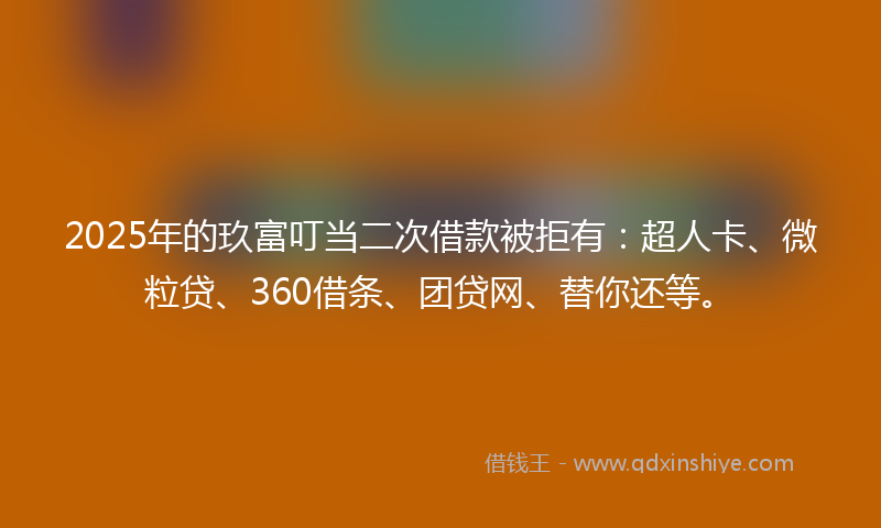 2025年的玖富叮当二次借款被拒有：超人卡、微粒贷、360借条、团贷网、替你还等。