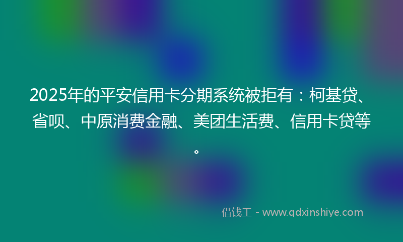 2025年的平安信用卡分期系统被拒有：柯基贷、省呗、中原消费金融、美团生活费、信用卡贷等。