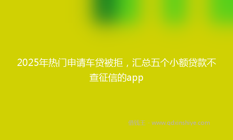 2025年热门申请车贷被拒，汇总五个小额贷款不查征信的app