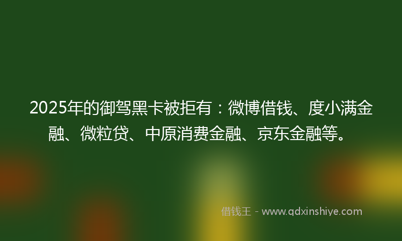 2025年的御驾黑卡被拒有：微博借钱、度小满金融、微粒贷、中原消费金融、京东金融等。