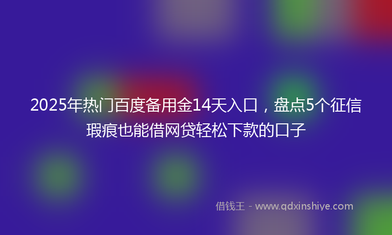 2025年热门百度备用金14天入口，盘点5个征信瑕疵也能借网贷轻松下款的口子