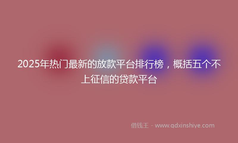 2025年热门最新的放款平台排行榜，概括五个不上征信的贷款平台