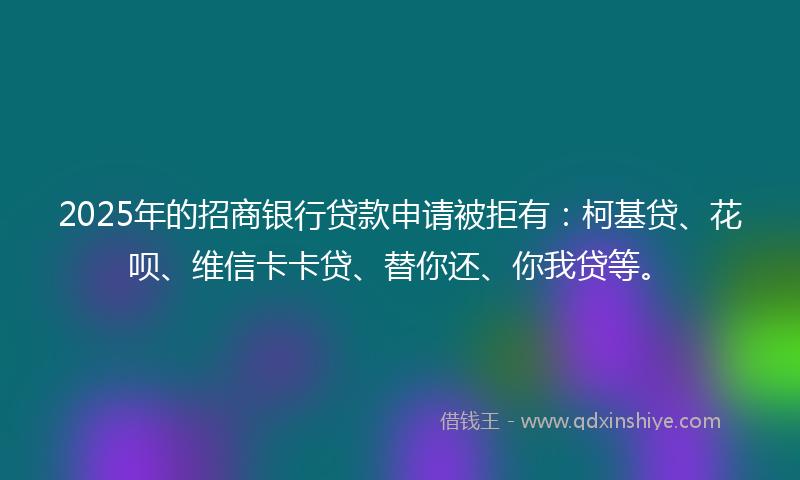 2025年的招商银行贷款申请被拒有：柯基贷、花呗、维信卡卡贷、替你还、你我贷等。