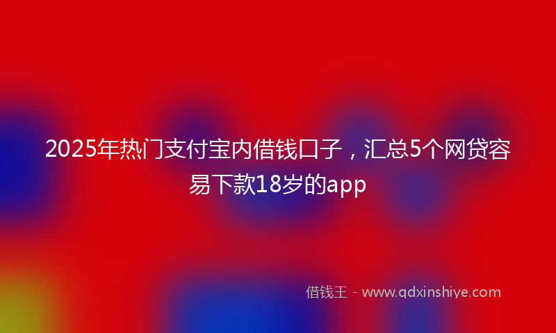 2025年热门支付宝内借钱口子，汇总5个网贷容易下款18岁的app