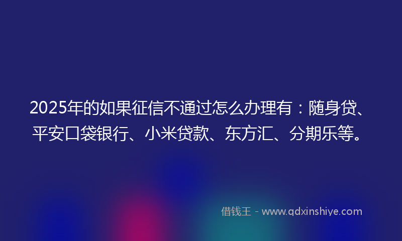 2025年的如果征信不通过怎么办理有：随身贷、平安口袋银行、小米贷款、东方汇、分期乐等。