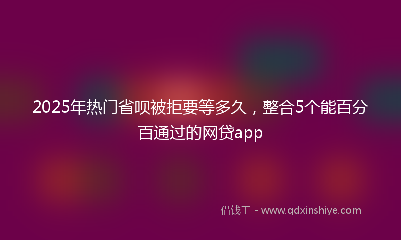 2025年热门省呗被拒要等多久，整合5个能百分百通过的网贷app