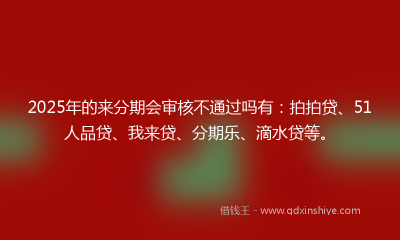 2025年的来分期会审核不通过吗有：拍拍贷、51人品贷、我来贷、分期乐、滴水贷等。