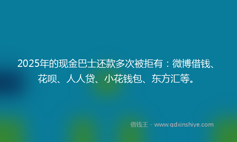 2025年的现金巴士还款多次被拒有：微博借钱、花呗、人人贷、小花钱包、东方汇等。