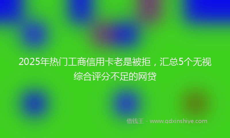 2025年热门工商信用卡老是被拒，汇总5个无视综合评分不足的网贷