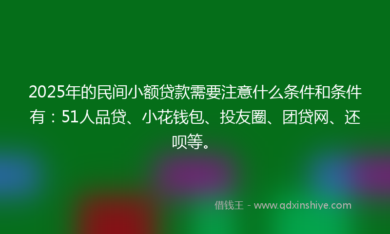 2025年的民间小额贷款需要注意什么条件和条件有：51人品贷、小花钱包、投友圈、团贷网、还呗等。