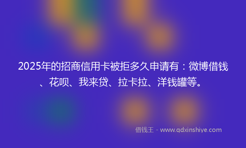 2025年的招商信用卡被拒多久申请有：微博借钱、花呗、我来贷、拉卡拉、洋钱罐等。