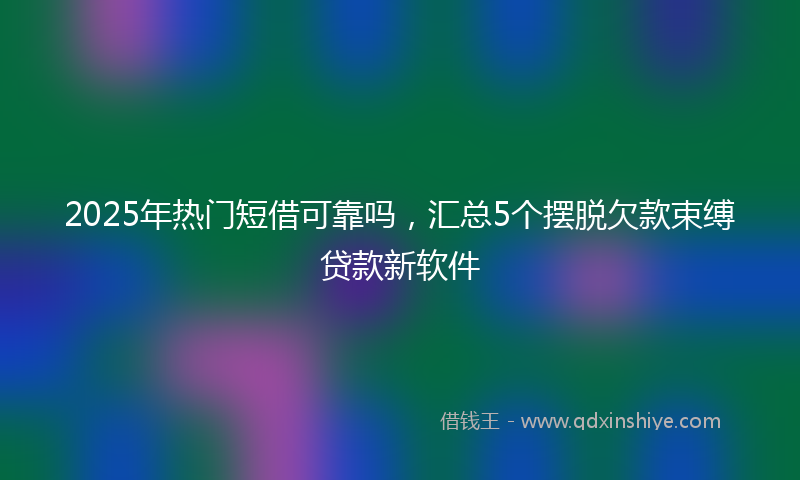2025年热门短借可靠吗，汇总5个摆脱欠款束缚贷款新软件