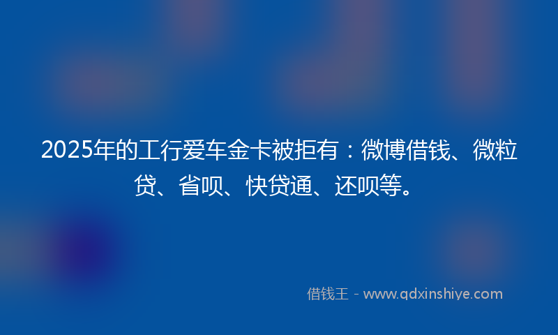2025年的工行爱车金卡被拒有：微博借钱、微粒贷、省呗、快贷通、还呗等。