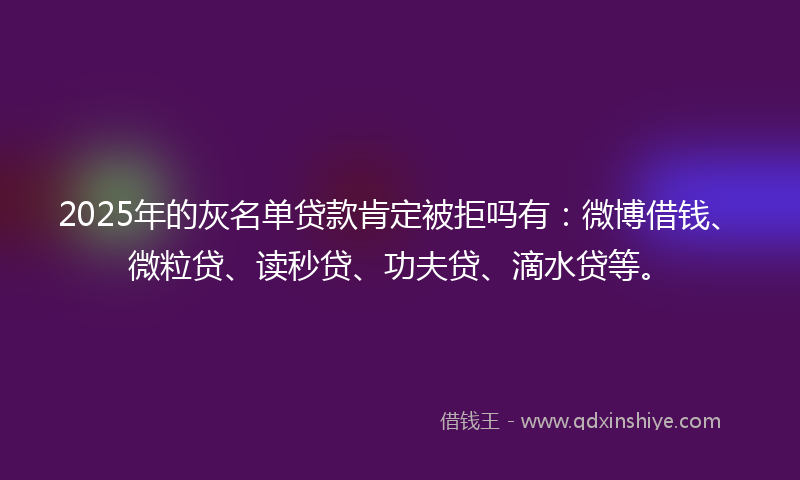 2025年的灰名单贷款肯定被拒吗有：微博借钱、微粒贷、读秒贷、功夫贷、滴水贷等。