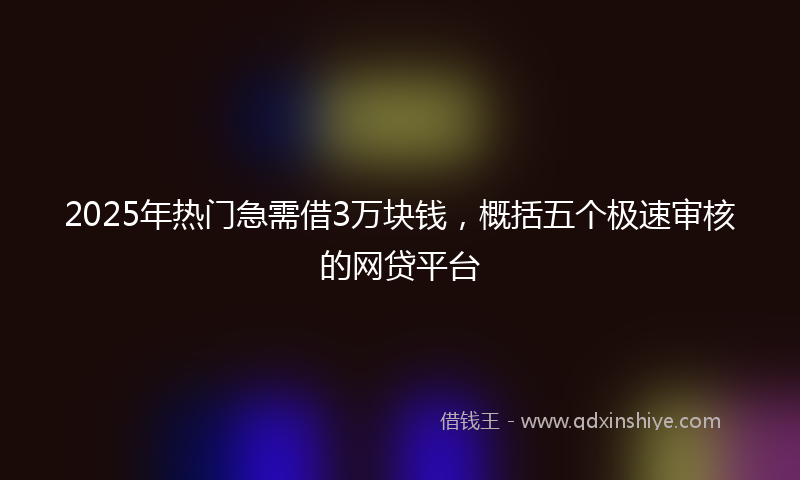 2025年热门急需借3万块钱，概括五个极速审核的网贷平台