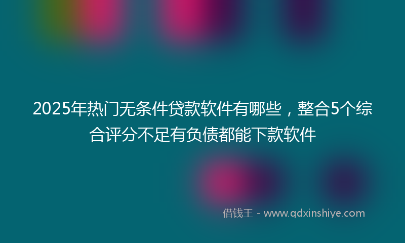2025年热门无条件贷款软件有哪些，整合5个综合评分不足有负债都能下款软件
