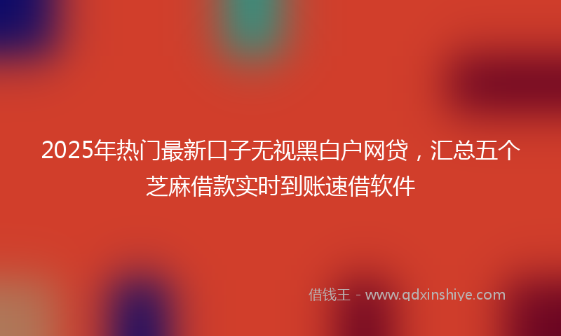 2025年热门最新口子无视黑白户网贷，汇总五个芝麻借款实时到账速借软件