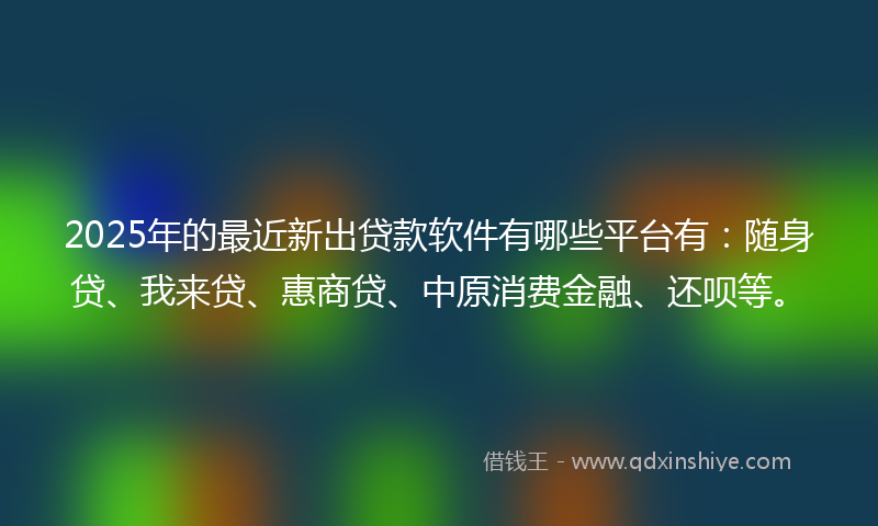 2025年的最近新出贷款软件有哪些平台有：随身贷、我来贷、惠商贷、中原消费金融、还呗等。
