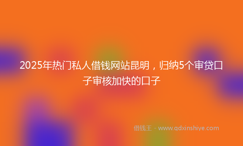 2025年热门私人借钱网站昆明，归纳5个审贷口子审核加快的口子
