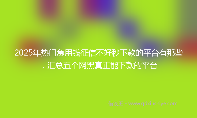 2025年热门急用钱征信不好秒下款的平台有那些，汇总五个网黑真正能下款的平台