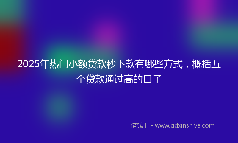 2025年热门小额贷款秒下款有哪些方式，概括五个贷款通过高的口子
