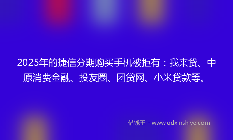 2025年的捷信分期购买手机被拒有：我来贷、中原消费金融、投友圈、团贷网、小米贷款等。
