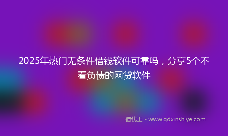 2025年热门无条件借钱软件可靠吗，分享5个不看负债的网贷软件