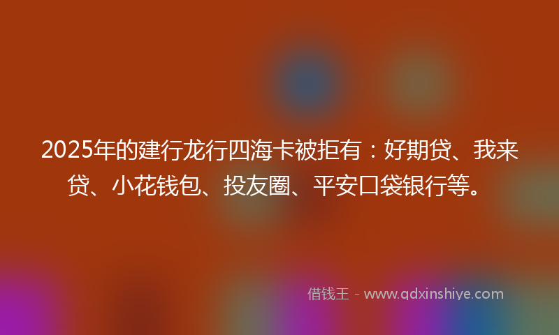 2025年的建行龙行四海卡被拒有：好期贷、我来贷、小花钱包、投友圈、平安口袋银行等。