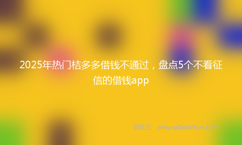 2025年热门桔多多借钱不通过，盘点5个不看征信的借钱app