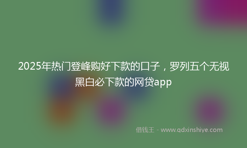 2025年热门登峰购好下款的口子，罗列五个无视黑白必下款的网贷app