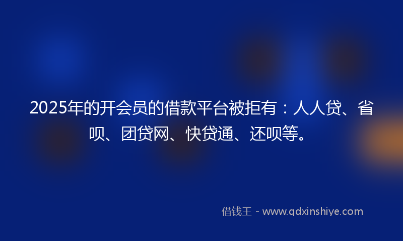 2025年的开会员的借款平台被拒有：人人贷、省呗、团贷网、快贷通、还呗等。