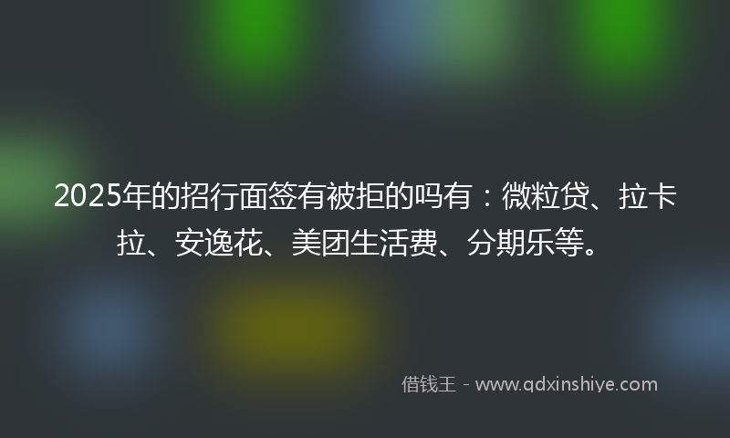 2025年的招行面签有被拒的吗有：微粒贷、拉卡拉、安逸花、美团生活费、分期乐等。