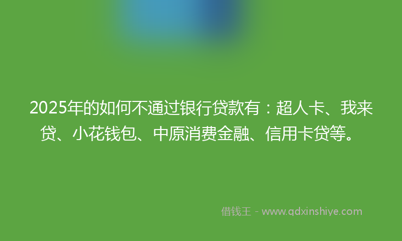 2025年的如何不通过银行贷款有：超人卡、我来贷、小花钱包、中原消费金融、信用卡贷等。