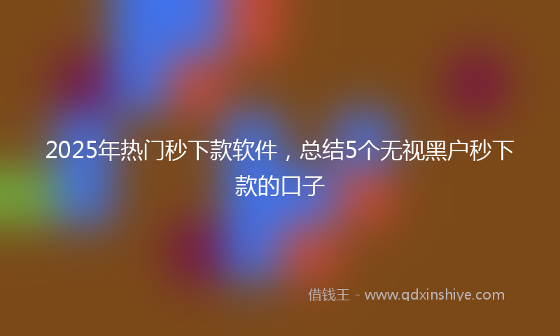 2025年热门秒下款软件，总结5个无视黑户秒下款的口子