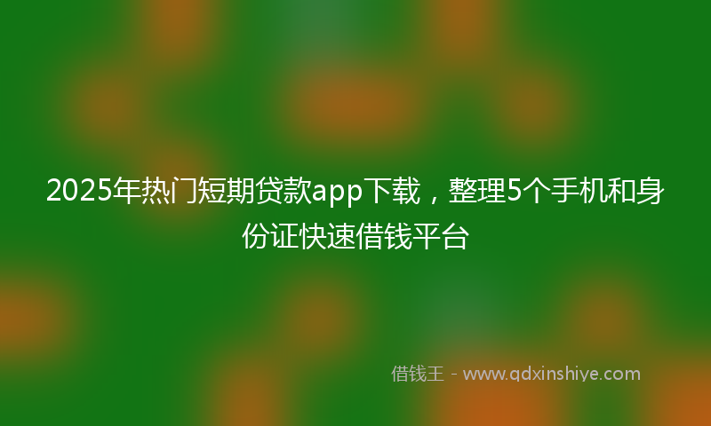 2025年热门短期贷款app下载，整理5个手机和身份证快速借钱平台