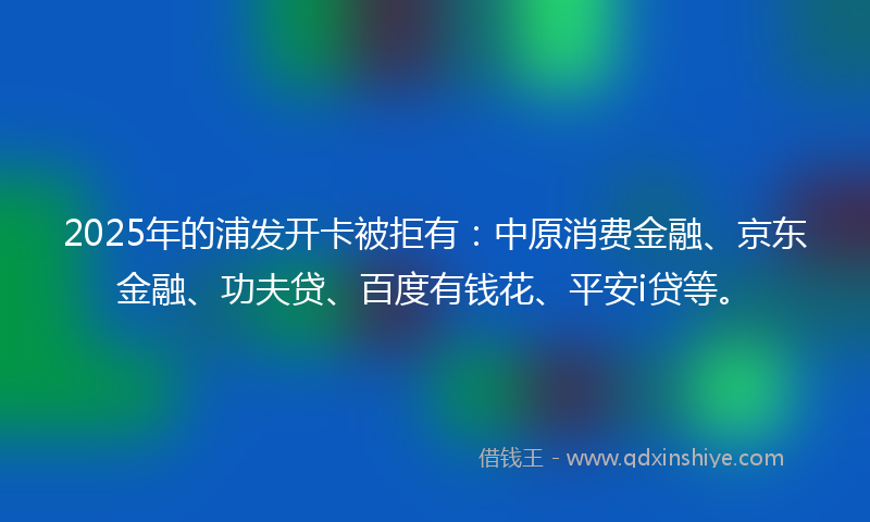 2025年的浦发开卡被拒有：中原消费金融、京东金融、功夫贷、百度有钱花、平安i贷等。